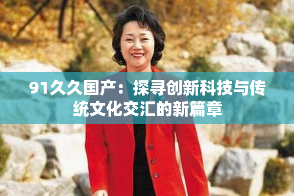 91久久国产：探寻创新科技与传统文化交汇的新篇章
