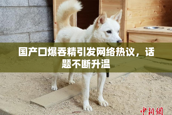 国产囗爆吞精引发网络热议，话题不断升温
