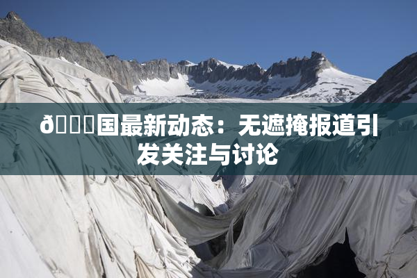 🔞国最新动态：无遮掩报道引发关注与讨论