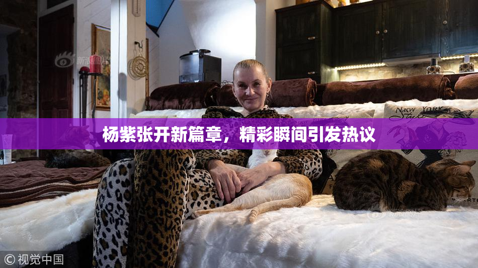 杨紫张开新篇章，精彩瞬间引发热议