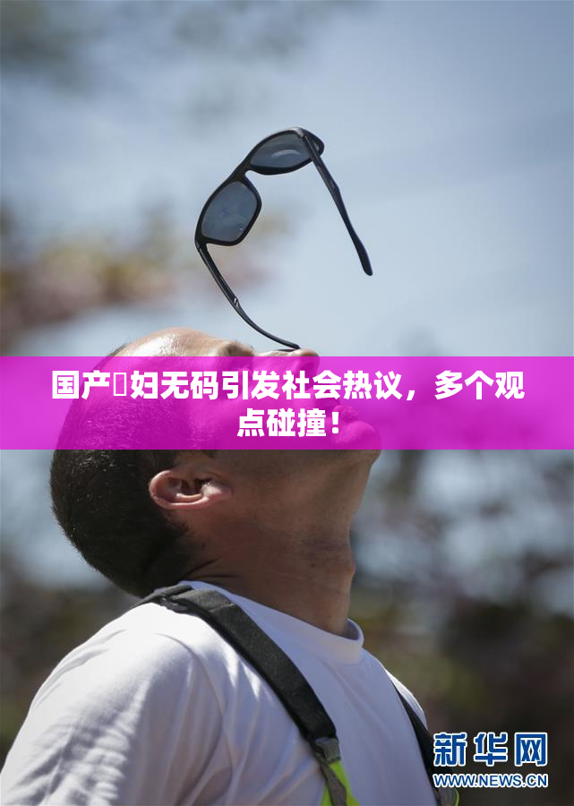 国产婬妇无码引发社会热议，多个观点碰撞！