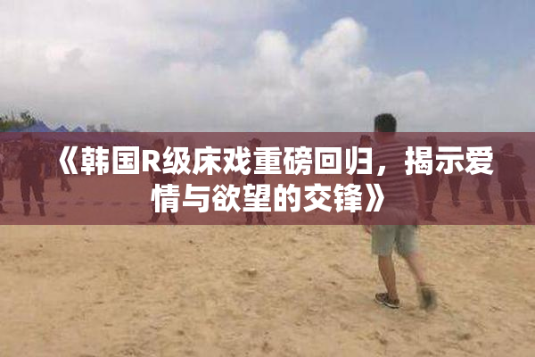 《韩国R级床戏重磅回归，揭示爱情与欲望的交锋》