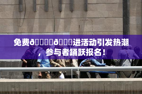 免费🔞‌🍌进活动引发热潮，参与者踊跃报名！