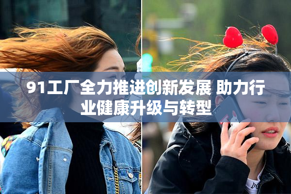 91工厂全力推进创新发展 助力行业健康升级与转型