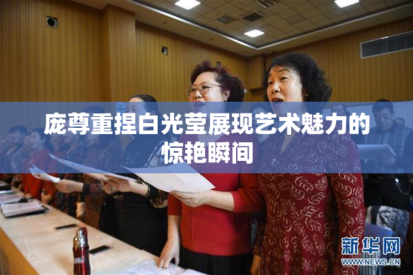 庞尊重捏白光莹展现艺术魅力的惊艳瞬间