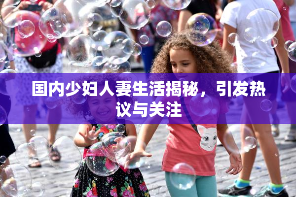 国内少妇人妻生活揭秘，引发热议与关注