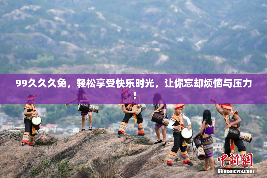 99久久久免，轻松享受快乐时光，让你忘却烦恼与压力！