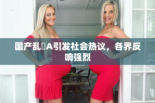 国产乱婬A引发社会热议，各界反响强烈