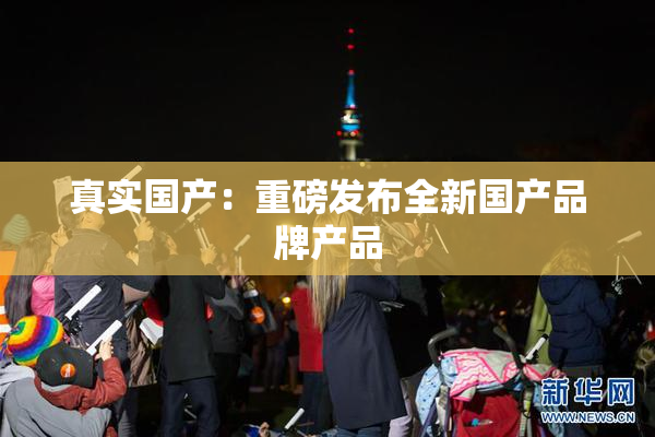 真实国产：重磅发布全新国产品牌产品
