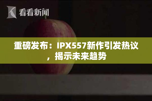 重磅发布：IPX557新作引发热议，揭示未来趋势