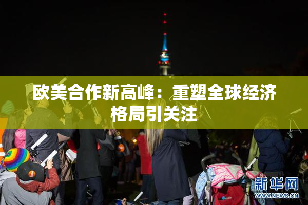 欧美合作新高峰：重塑全球经济格局引关注