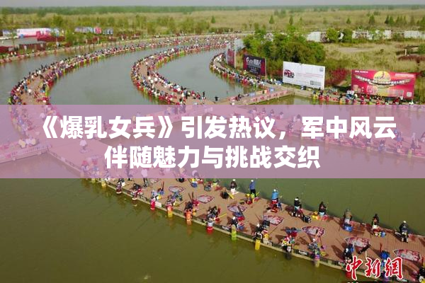 《爆乳女兵》引发热议，军中风云伴随魅力与挑战交织