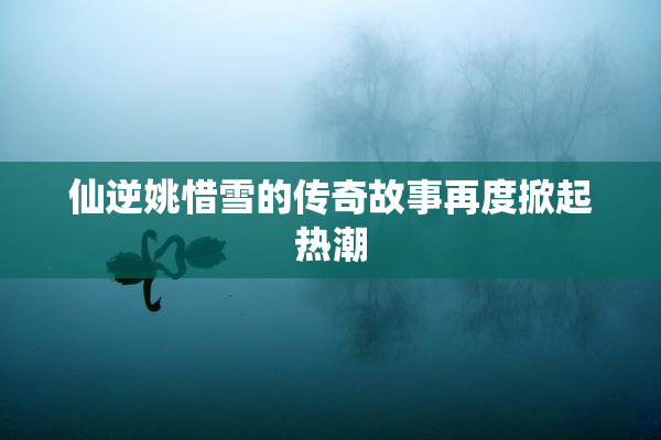 仙逆姚惜雪的传奇故事再度掀起热潮