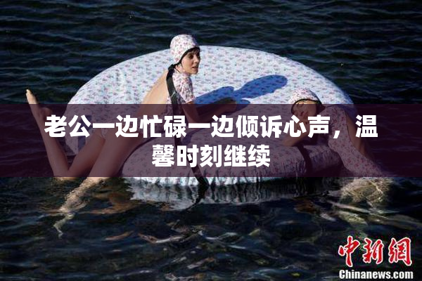 老公一边忙碌一边倾诉心声，温馨时刻继续