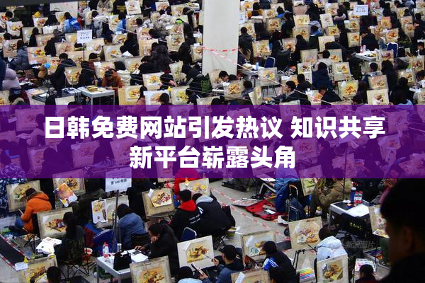 日韩免费网站引发热议 知识共享新平台崭露头角