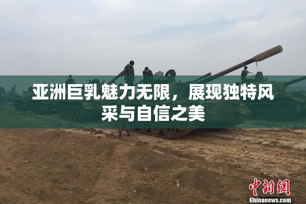 亚洲巨乳魅力无限，展现独特风采与自信之美