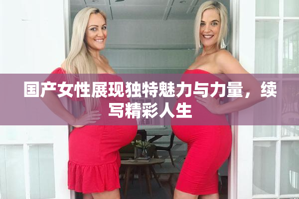 国产女性展现独特魅力与力量，续写精彩人生