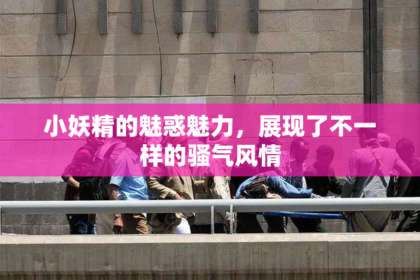 小妖精的魅惑魅力，展现了不一样的骚气风情