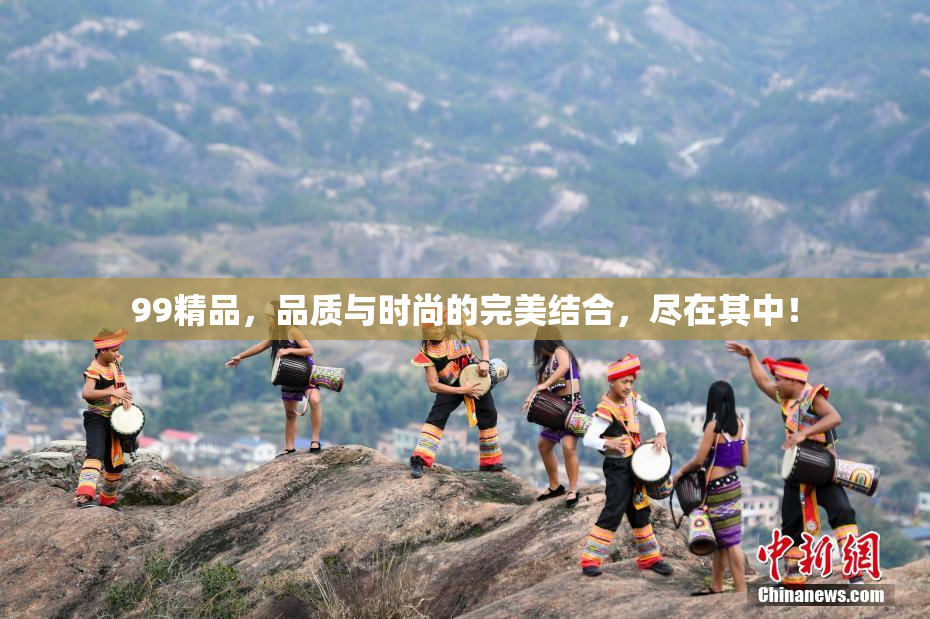 99精品，品质与时尚的完美结合，尽在其中！
