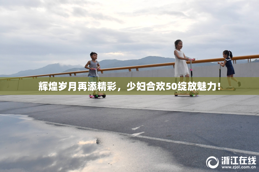 辉煌岁月再添精彩，少妇合欢50绽放魅力！