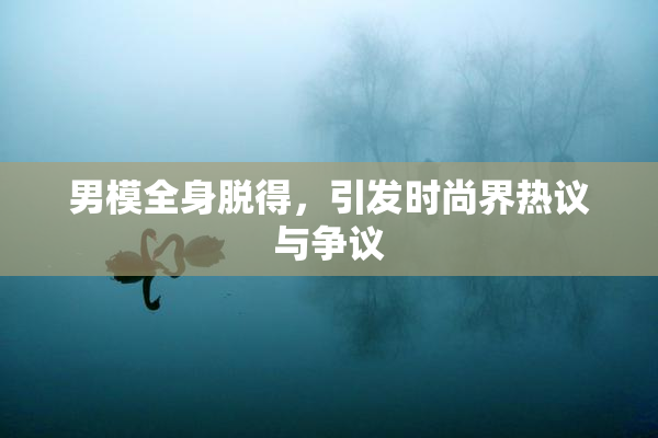 男模全身脱得，引发时尚界热议与争议