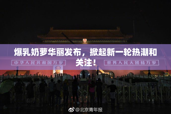 爆乳奶萝华丽发布，掀起新一轮热潮和关注！