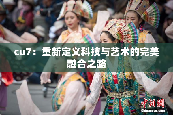 cu7：重新定义科技与艺术的完美融合之路