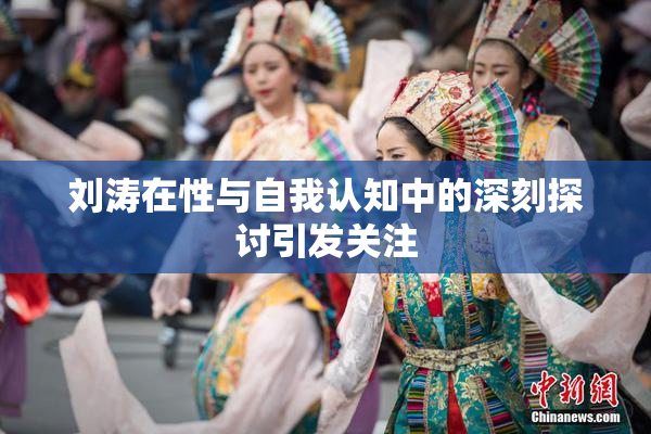 刘涛在性与自我认知中的深刻探讨引发关注