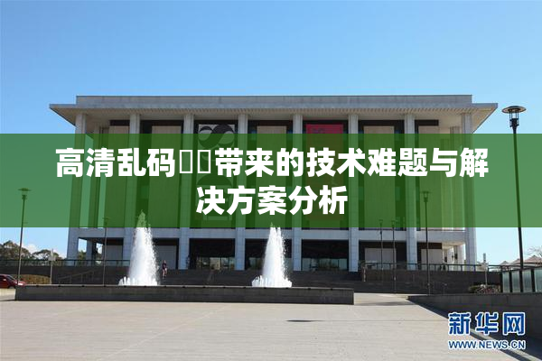 高清乱码❌‌带来的技术难题与解决方案分析