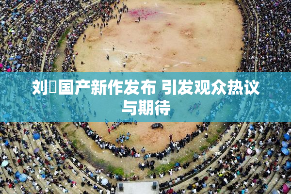 刘玥国产新作发布 引发观众热议与期待