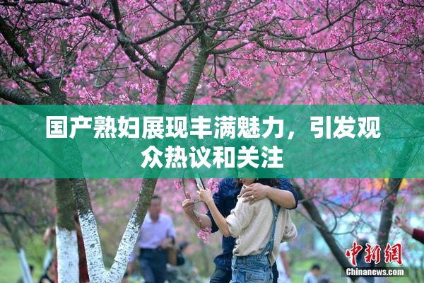 国产熟妇展现丰满魅力，引发观众热议和关注