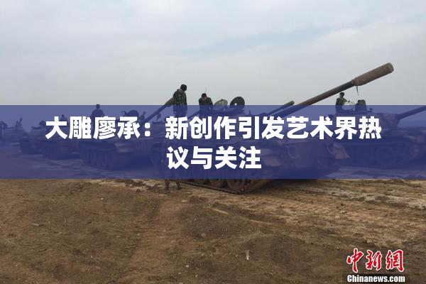 大雕廖承：新创作引发艺术界热议与关注