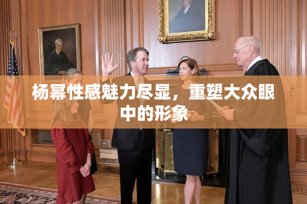 杨幂性感魅力尽显，重塑大众眼中的形象