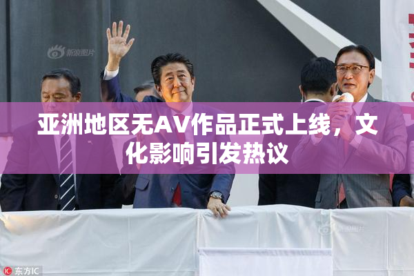 亚洲地区无AV作品正式上线，文化影响引发热议