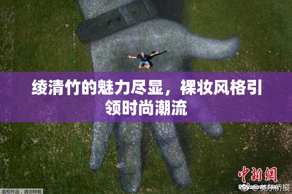 绫清竹的魅力尽显，裸妆风格引领时尚潮流