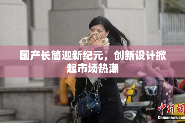 国产长筒迎新纪元，创新设计掀起市场热潮