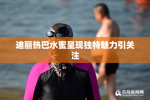 迪丽热巴水蜜呈现独特魅力引关注