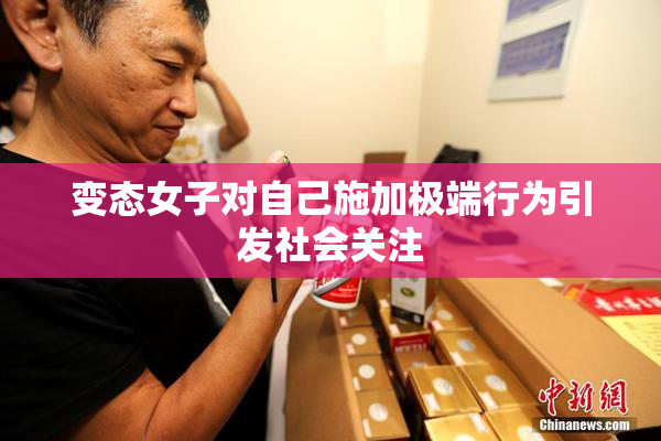 变态女子对自己施加极端行为引发社会关注