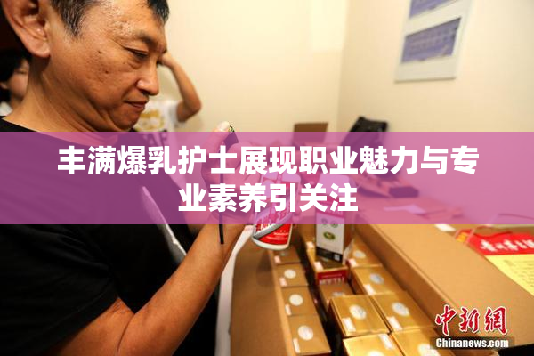 丰满爆乳护士展现职业魅力与专业素养引关注
