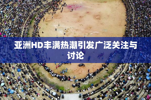 亚洲HD丰满热潮引发广泛关注与讨论