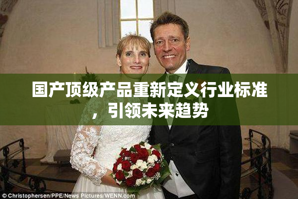 国产顶级产品重新定义行业标准，引领未来趋势