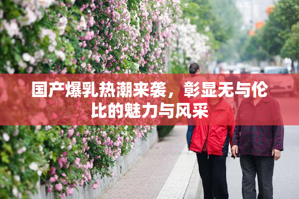 国产爆乳热潮来袭，彰显无与伦比的魅力与风采