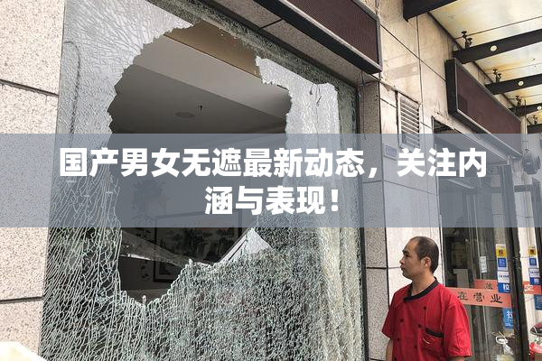 国产男女无遮最新动态，关注内涵与表现！