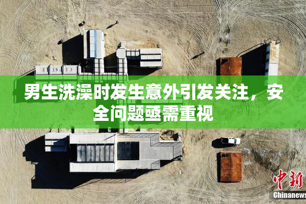 男生洗澡时发生意外引发关注，安全问题亟需重视