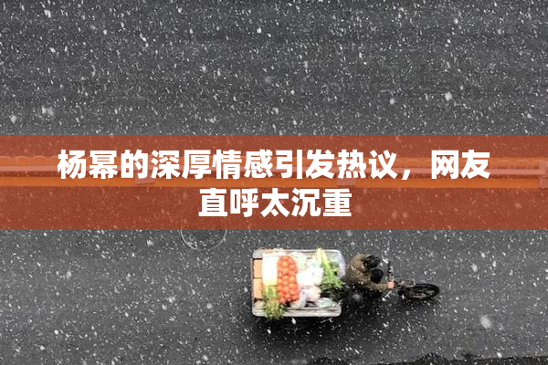 杨幂的深厚情感引发热议，网友直呼太沉重