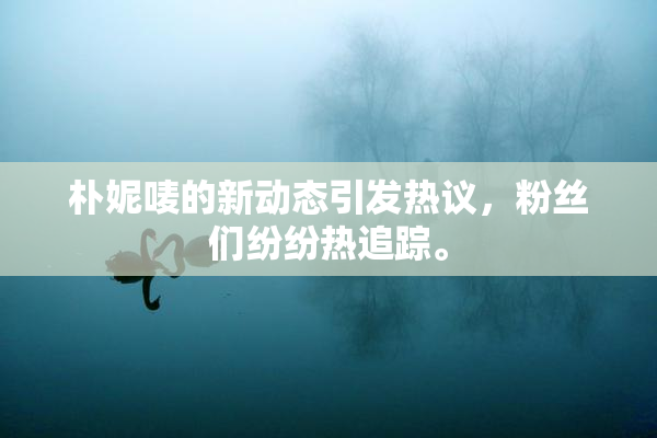 朴妮唛的新动态引发热议，粉丝们纷纷热追踪。