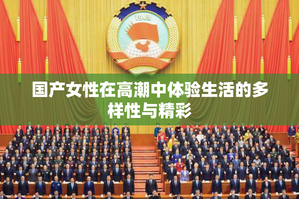 国产女性在高潮中体验生活的多样性与精彩