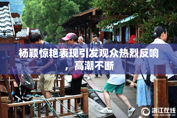 杨颖惊艳表现引发观众热烈反响，高潮不断