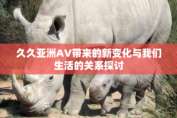 久久亚洲AV带来的新变化与我们生活的关系探讨