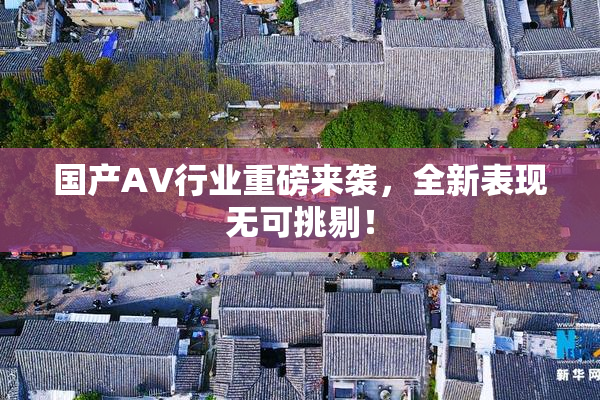 国产AV行业重磅来袭，全新表现无可挑剔！